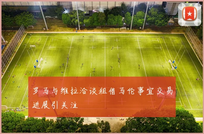 罗马与维拉洽谈租借马伦事宜交易进展引关注