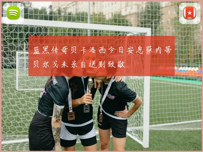 蓝黑传奇贝卡洛西今日安息萨内蒂贝尔戈米亲自送别致敬