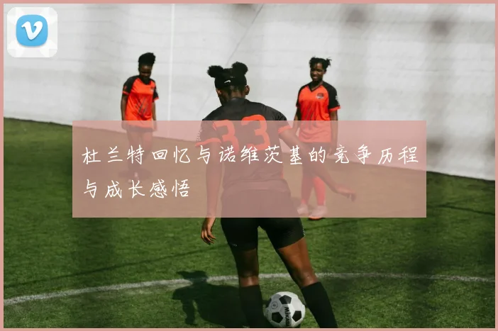 杜兰特回忆与诺维茨基的竞争历程与成长感悟