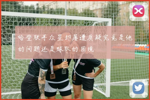 哈登联手众星却屡遭质疑究竟是他的问题还是球队的困境