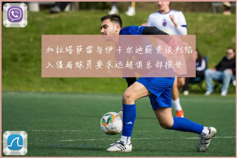 加拉塔萨雷与伊卡尔迪薪资谈判陷入僵局球员要求远超俱乐部报价