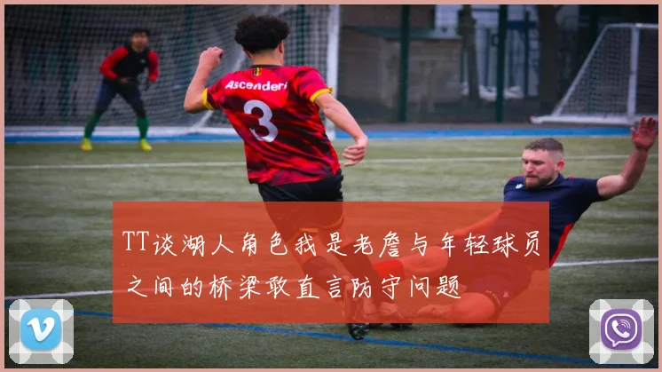 TT谈湖人角色我是老詹与年轻球员之间的桥梁敢直言防守问题