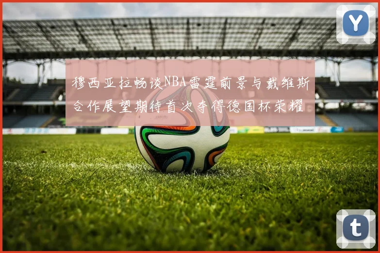 穆西亚拉畅谈NBA雷霆前景与戴维斯合作展望期待首次夺得德国杯荣耀