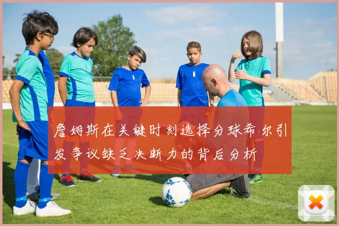 詹姆斯在关键时刻选择分球希尔引发争议缺乏决断力的背后分析