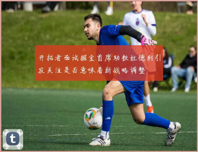 开拓者面试掘金首席助教杜德利引发关注是否意味着新战略调整