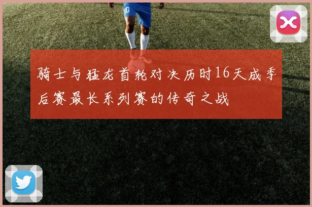 骑士与猛龙首轮对决历时16天成季后赛最长系列赛的传奇之战