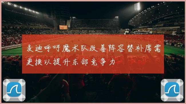 麦迪呼吁魔术队改善阵容替补席需更换以提升东部竞争力