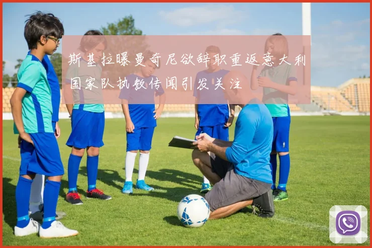 斯基拉曝曼奇尼欲辞职重返意大利国家队执教传闻引发关注