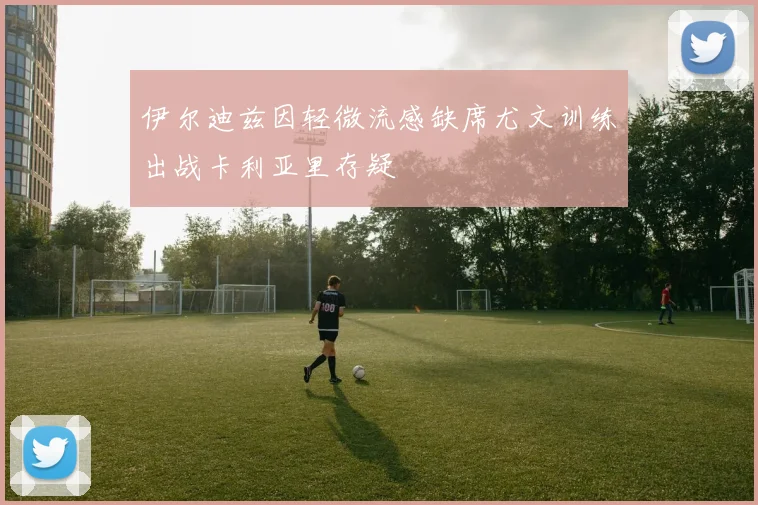 伊尔迪兹因轻微流感缺席尤文训练出战卡利亚里存疑