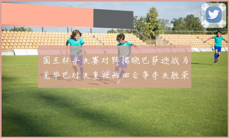 国王杯半决赛对阵揭晓巴萨迎战马竞毕巴对决皇社两回合争夺决胜荣耀