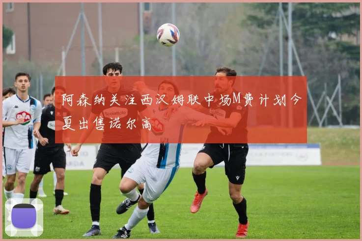 阿森纳关注西汉姆联中场M费计划今夏出售诺尔高