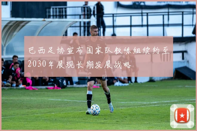 巴西足协宣布国家队教练组续约至2030年展现长期发展战略